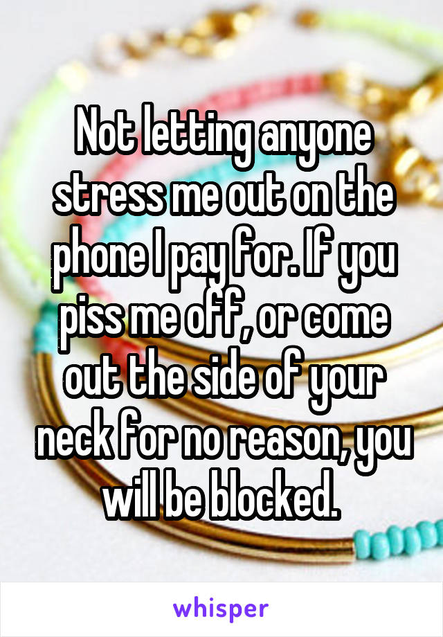 Not letting anyone stress me out on the phone I pay for. If you piss me off, or come out the side of your neck for no reason, you will be blocked. 