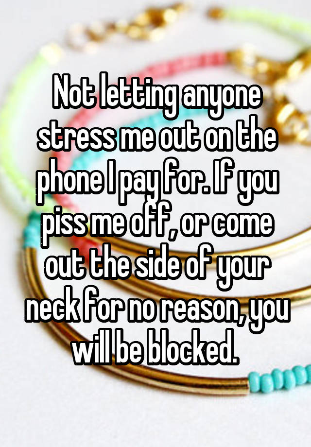 Not letting anyone stress me out on the phone I pay for. If you piss me off, or come out the side of your neck for no reason, you will be blocked. 