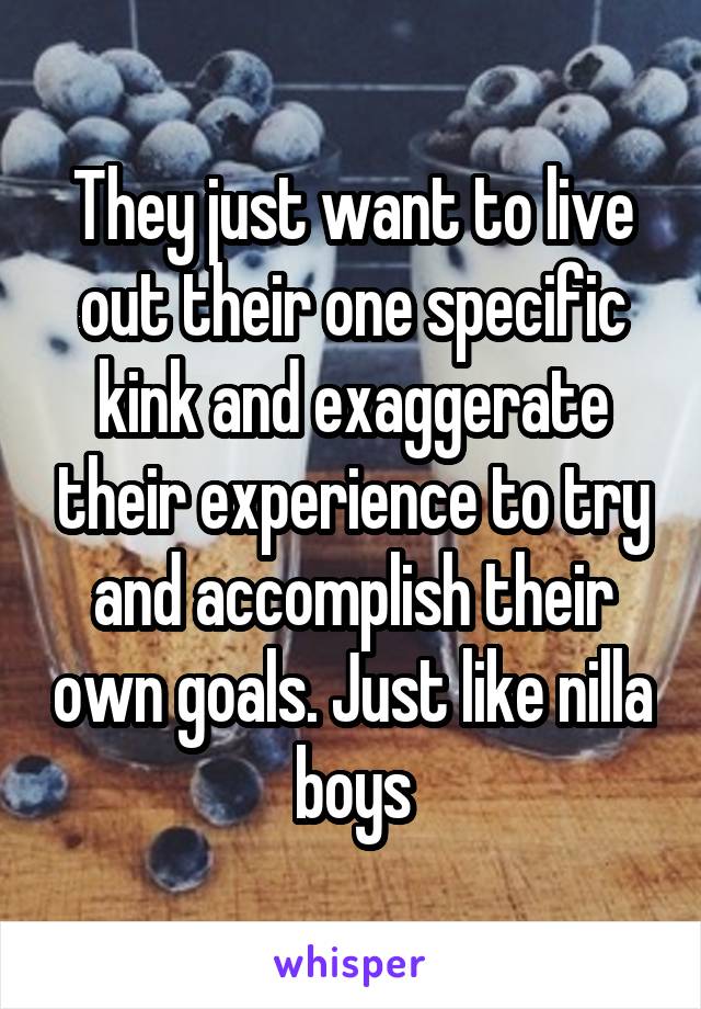 They just want to live out their one specific kink and exaggerate their experience to try and accomplish their own goals. Just like nilla boys