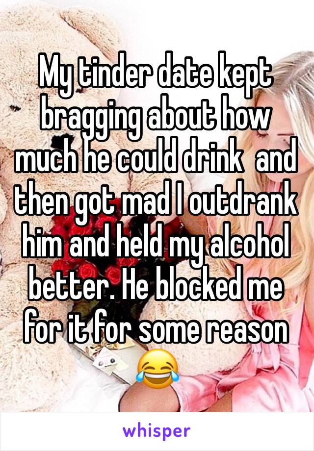 My tinder date kept bragging about how much he could drink  and then got mad I outdrank him and held my alcohol better. He blocked me for it for some reason 😂