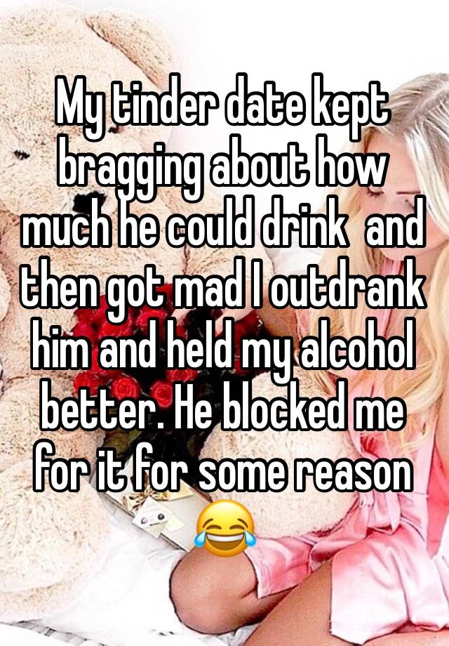 My tinder date kept bragging about how much he could drink  and then got mad I outdrank him and held my alcohol better. He blocked me for it for some reason 😂