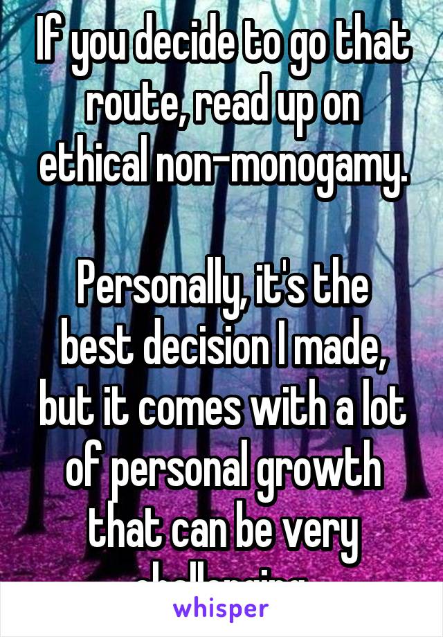 If you decide to go that route, read up on ethical non-monogamy.

Personally, it's the best decision I made, but it comes with a lot of personal growth that can be very challenging.