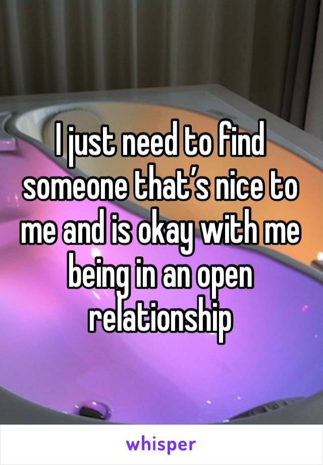 I just need to find someone that’s nice to me and is okay with me being in an open relationship 