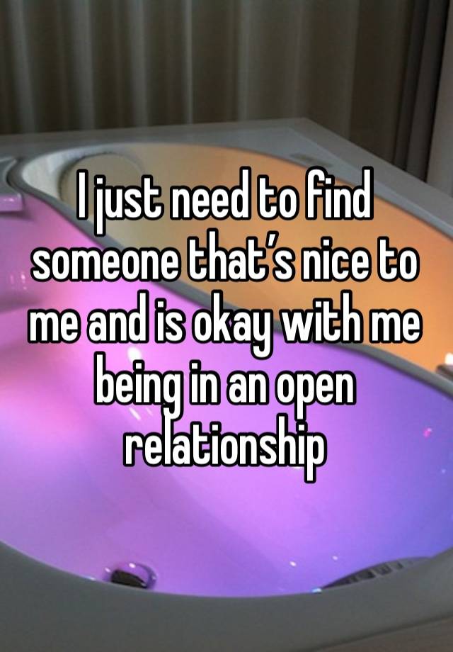 I just need to find someone that’s nice to me and is okay with me being in an open relationship 