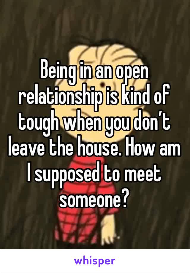 Being in an open relationship is kind of tough when you don’t leave the house. How am I supposed to meet someone?