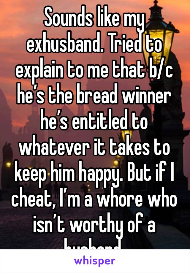 Sounds like my exhusband. Tried to explain to me that b/c he’s the bread winner he’s entitled to whatever it takes to keep him happy. But if I cheat, I’m a whore who isn’t worthy of a husband. 