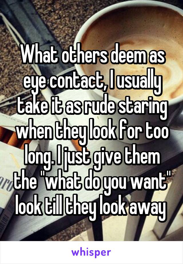 What others deem as eye contact, I usually take it as rude staring when they look for too long. I just give them the "what do you want" look till they look away 