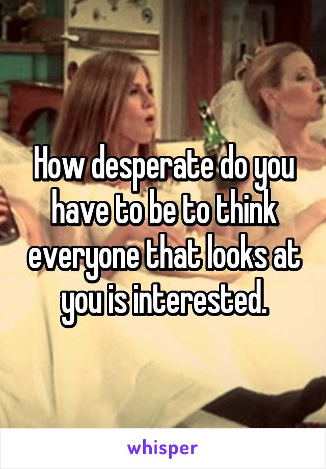 How desperate do you have to be to think everyone that looks at you is interested.