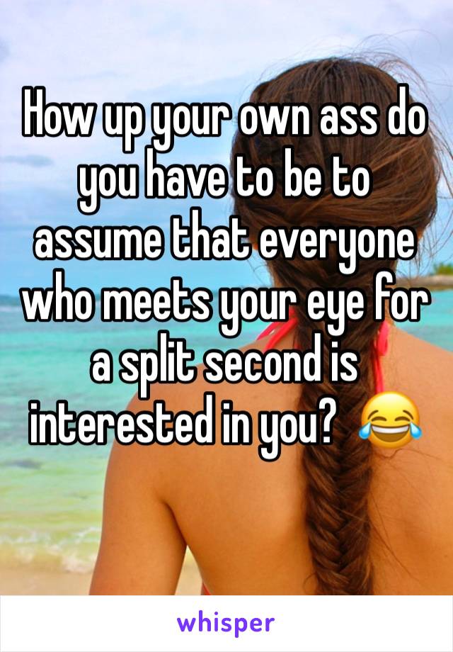 How up your own ass do you have to be to assume that everyone who meets your eye for a split second is interested in you?  😂