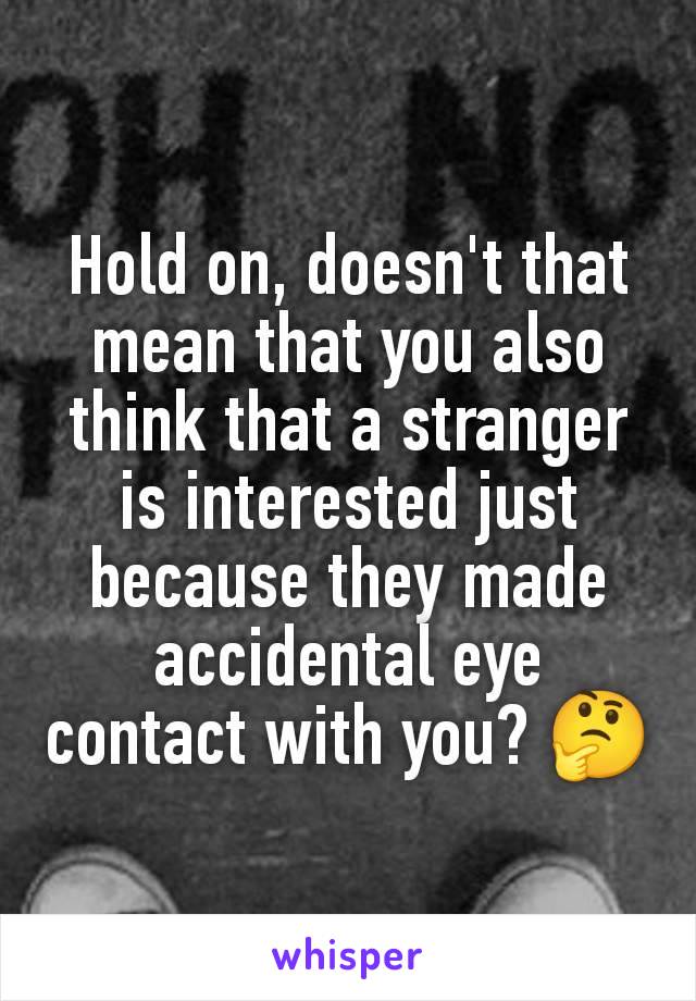 Hold on, doesn't that mean that you also think that a stranger is interested just because they made accidental eye contact with you? 🤔