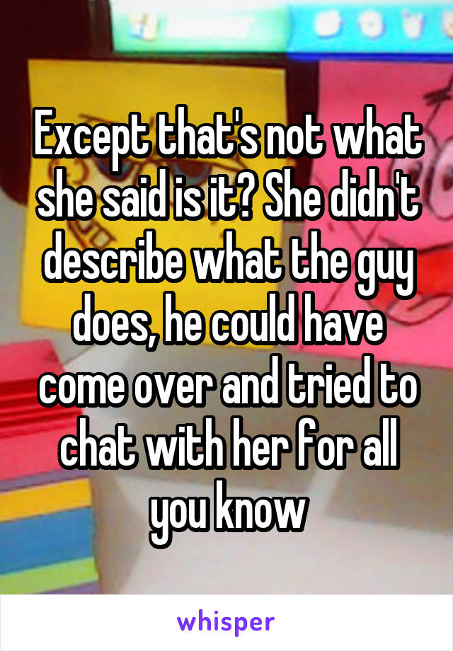 Except that's not what she said is it? She didn't describe what the guy does, he could have come over and tried to chat with her for all you know