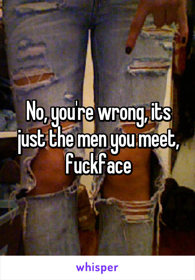 No, you're wrong, its just the men you meet, fuckface