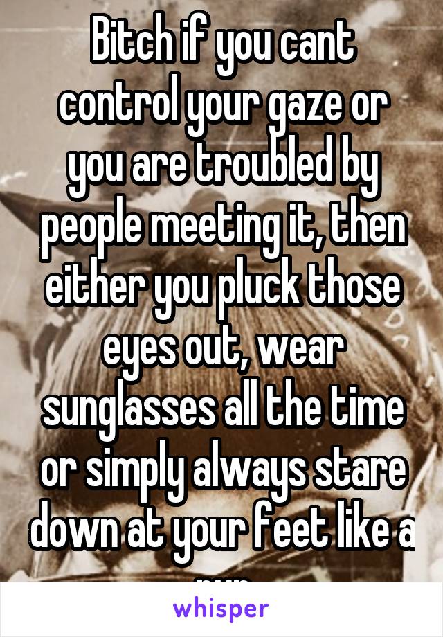 Bitch if you cant control your gaze or you are troubled by people meeting it, then either you pluck those eyes out, wear sunglasses all the time or simply always stare down at your feet like a nun