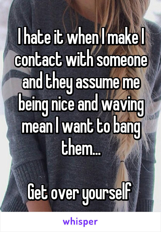 I hate it when I make I contact with someone and they assume me being nice and waving mean I want to bang them...

Get over yourself 