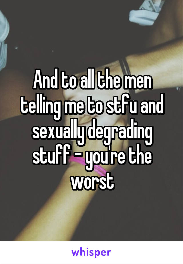 And to all the men telling me to stfu and sexually degrading stuff - you're the worst