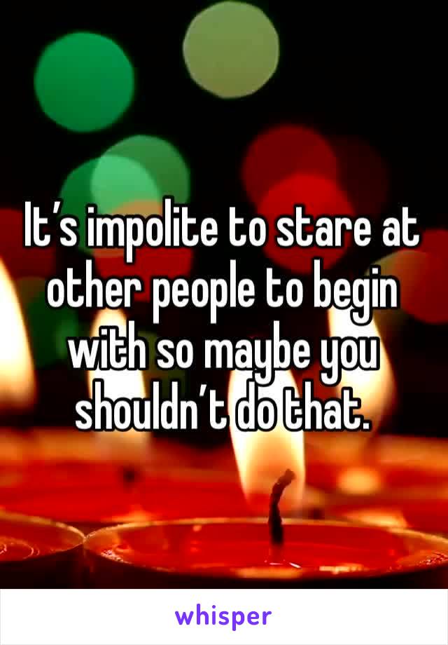 It’s impolite to stare at other people to begin with so maybe you shouldn’t do that.