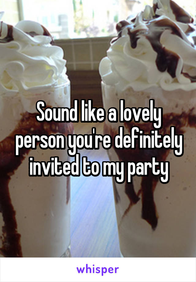 Sound like a lovely person you're definitely invited to my party