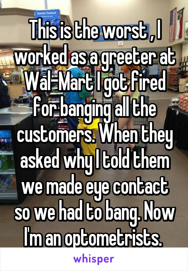 This is the worst , I worked as a greeter at Wal-Mart I got fired for banging all the customers. When they asked why I told them we made eye contact so we had to bang. Now I'm an optometrists. 