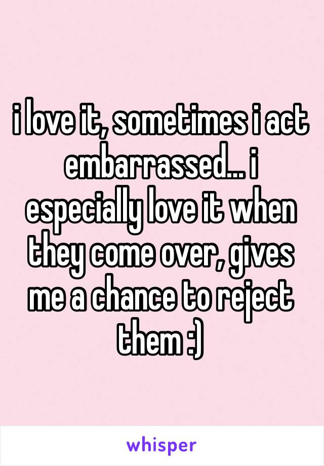 i love it, sometimes i act embarrassed… i especially love it when they come over, gives me a chance to reject them :)