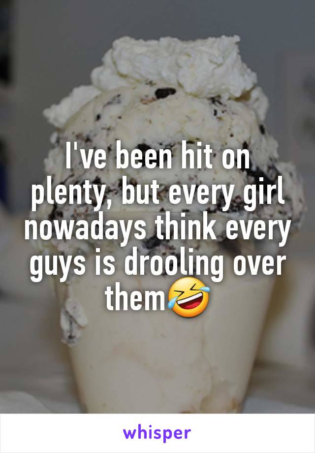 I've been hit on plenty, but every girl nowadays think every guys is drooling over them🤣