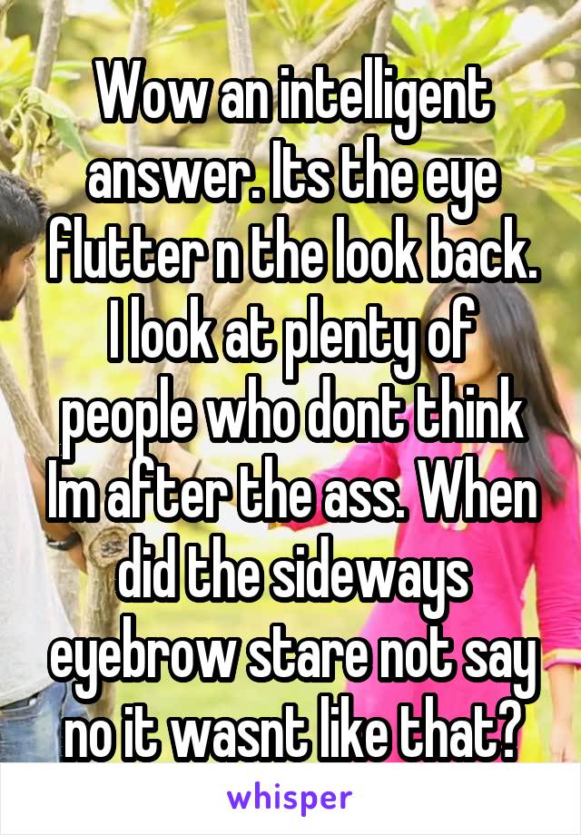 Wow an intelligent answer. Its the eye flutter n the look back. I look at plenty of people who dont think Im after the ass. When did the sideways eyebrow stare not say no it wasnt like that?