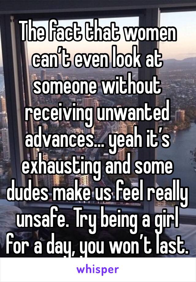 The fact that women can’t even look at someone without receiving unwanted advances… yeah it’s exhausting and some dudes make us feel really unsafe. Try being a girl for a day, you won’t last. 