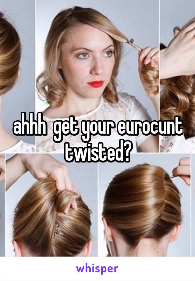 ahhh  get your eurocunt twisted?