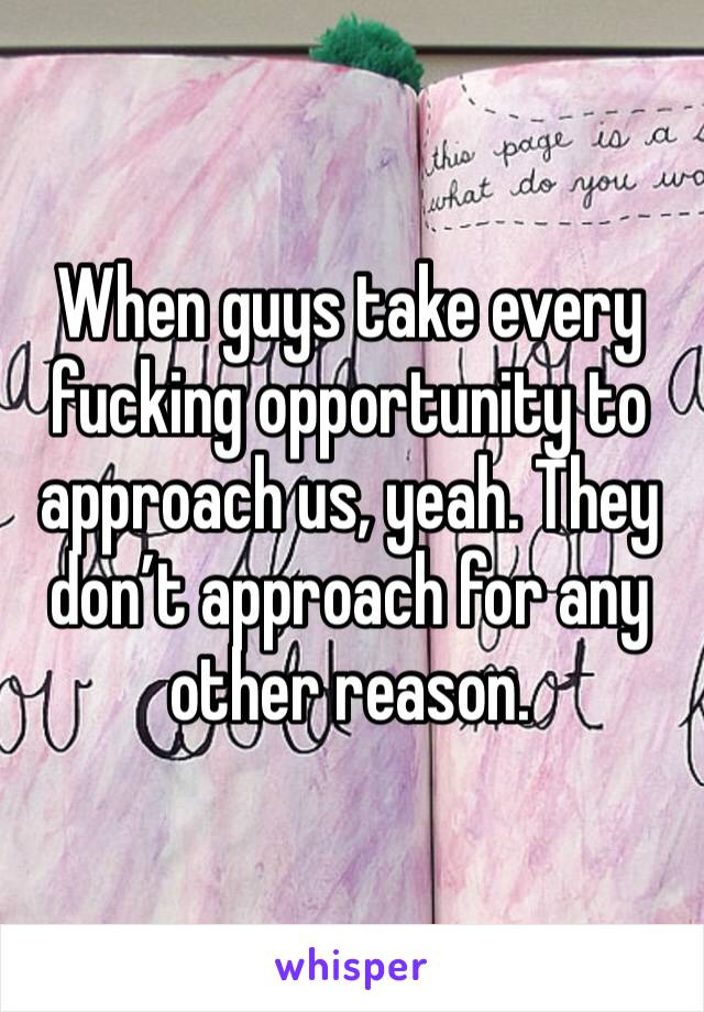 When guys take every fucking opportunity to approach us, yeah. They don’t approach for any other reason. 