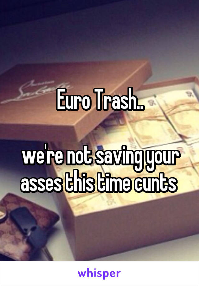 Euro Trash..

we're not saving your asses this time cunts 