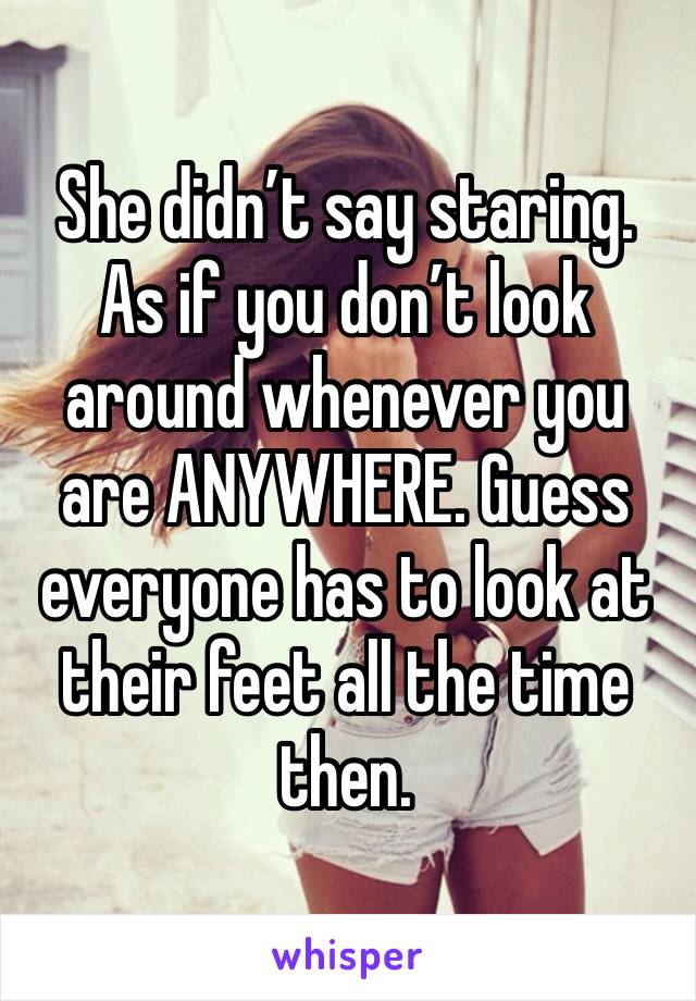 She didn’t say staring. 
As if you don’t look around whenever you are ANYWHERE. Guess everyone has to look at their feet all the time then. 