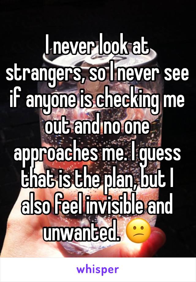 I never look at strangers, so I never see if anyone is checking me out and no one approaches me. I guess that is the plan, but I also feel invisible and unwanted. 😕