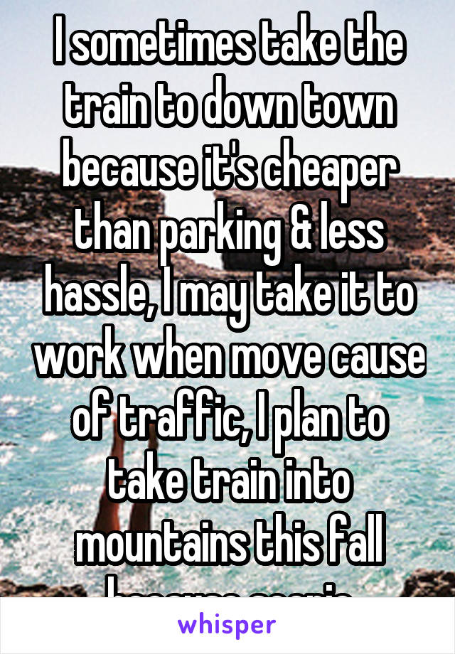 I sometimes take the train to down town because it's cheaper than parking & less hassle, I may take it to work when move cause of traffic, I plan to take train into mountains this fall because scenic