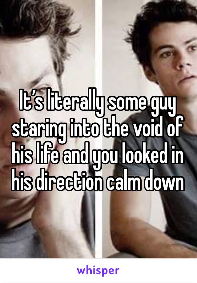 It’s literally some guy staring into the void of his life and you looked in his direction calm down 