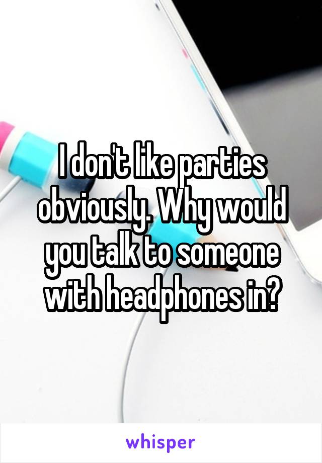 I don't like parties obviously. Why would you talk to someone with headphones in?