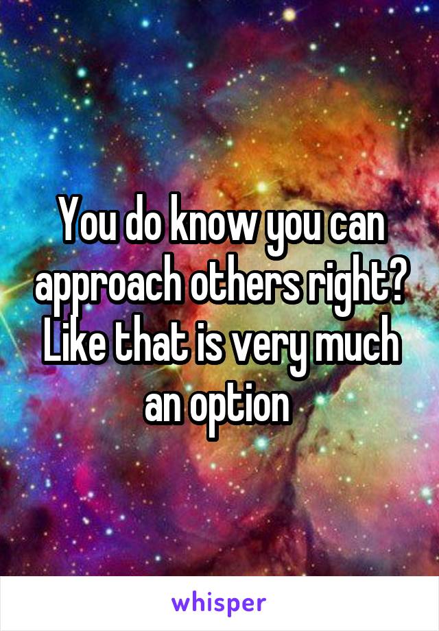 You do know you can approach others right? Like that is very much an option 