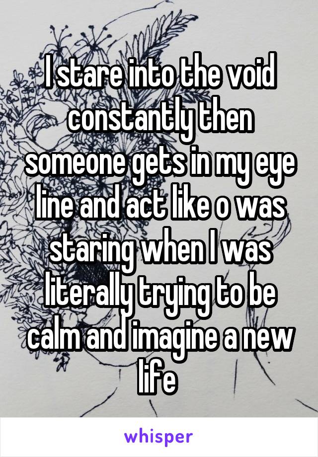 I stare into the void constantly then someone gets in my eye line and act like o was staring when I was literally trying to be calm and imagine a new life 