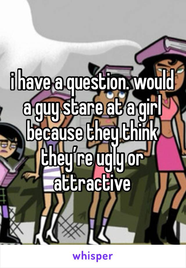 i have a question. would a guy stare at a girl because they think they’re ugly or attractive 