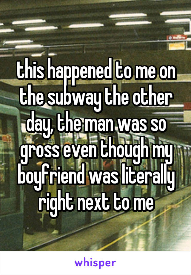 this happened to me on the subway the other day, the man was so gross even though my boyfriend was literally right next to me