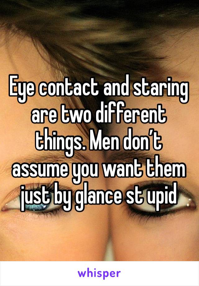 Eye contact and staring are two different things. Men don’t assume you want them just by glance st upid 