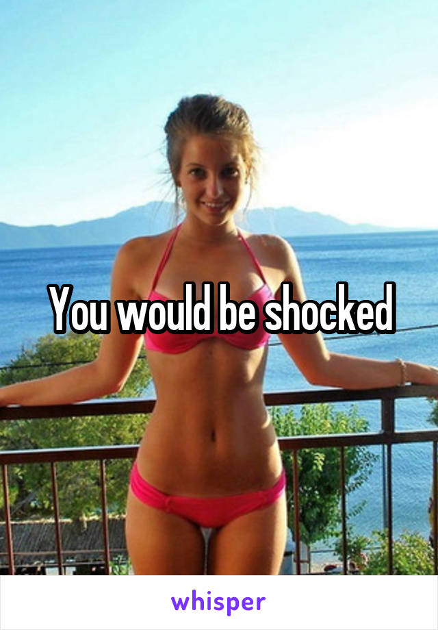 You would be shocked