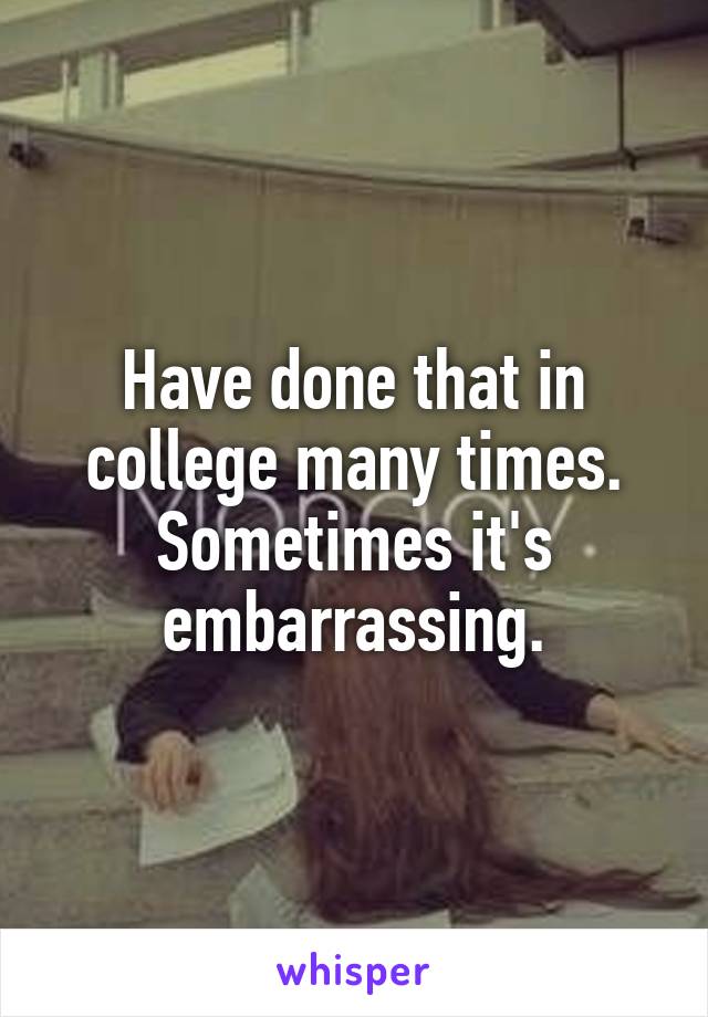 Have done that in college many times. Sometimes it's embarrassing.