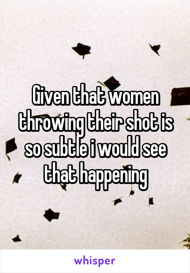 Given that women throwing their shot is so subtle i would see that happening