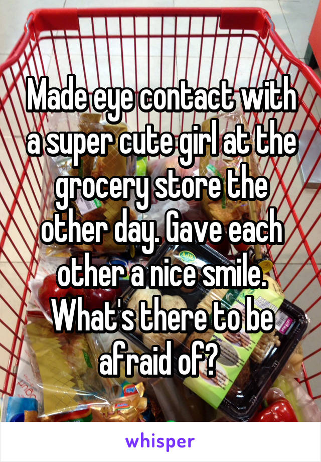 Made eye contact with a super cute girl at the grocery store the other day. Gave each other a nice smile. What's there to be afraid of? 