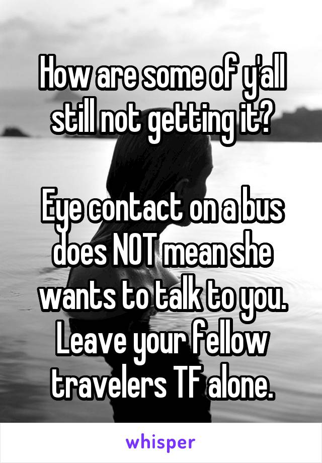 How are some of y'all still not getting it?

Eye contact on a bus does NOT mean she wants to talk to you. Leave your fellow travelers TF alone.