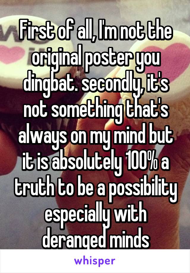 First of all, I'm not the original poster you dingbat. secondly, it's not something that's always on my mind but it is absolutely 100% a truth to be a possibility especially with deranged minds