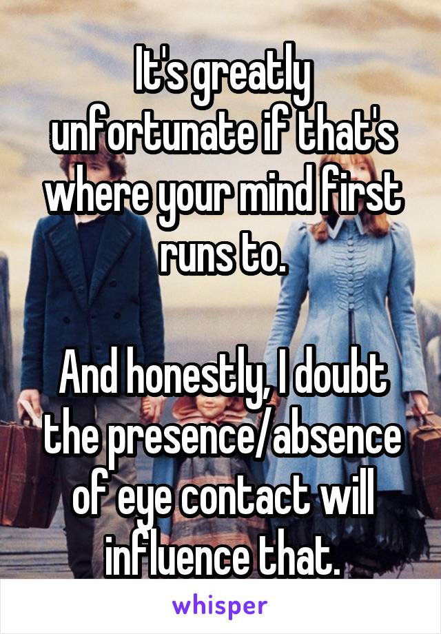 It's greatly unfortunate if that's where your mind first runs to.

And honestly, I doubt the presence/absence of eye contact will influence that.