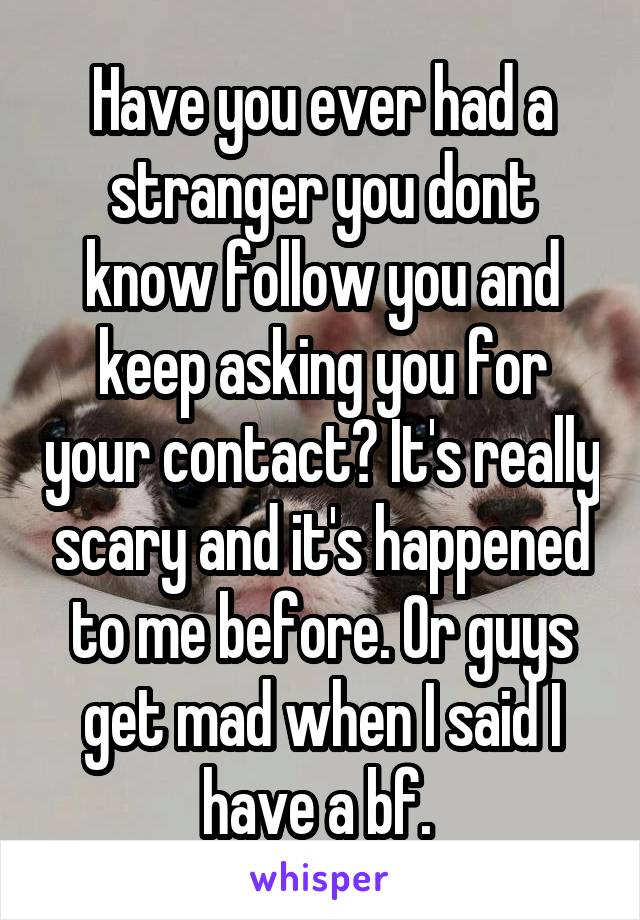 Have you ever had a stranger you dont know follow you and keep asking you for your contact? It's really scary and it's happened to me before. Or guys get mad when I said I have a bf. 