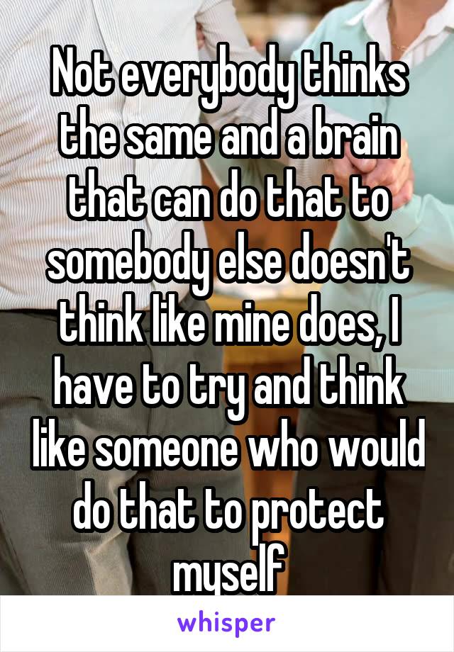 Not everybody thinks the same and a brain that can do that to somebody else doesn't think like mine does, I have to try and think like someone who would do that to protect myself