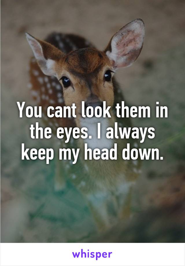 You cant look them in the eyes. I always keep my head down.