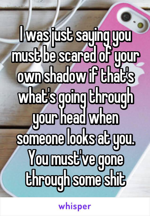 I was just saying you must be scared of your own shadow if that's what's going through your head when someone looks at you. You must've gone through some shit